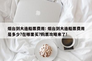 烟台到大连船票费用: 烟台到大连船票费用是多少?在哪里买?购票攻略来了!