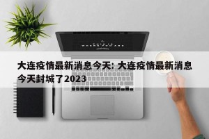 大连疫情最新消息今天: 大连疫情最新消息今天封城了2023