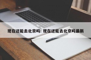 现在还能去北京吗: 现在还能去北京吗最新