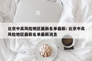 北京中高风险地区最新名单最新: 北京中高风险地区最新名单最新消息