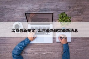 出京最新规定: 出京最新规定最新消息