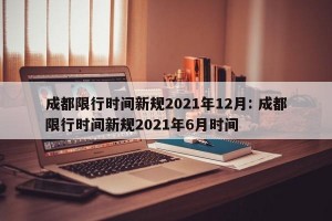 成都限行时间新规2021年12月: 成都限行时间新规2021年6月时间