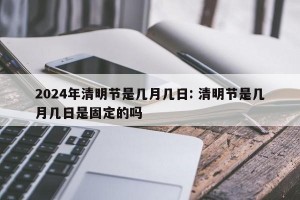 2024年清明节是几月几日: 清明节是几月几日是固定的吗