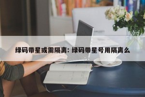 绿码带星或需隔离: 绿码带星号用隔离么