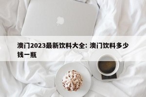 澳门2023最新饮料大全: 澳门饮料多少钱一瓶