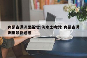 内蒙古满洲里新增9例本土病例: 内蒙古满洲里最新通报