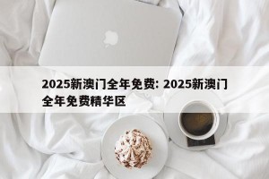 2025新澳门全年免费: 2025新澳门全年免费精华区