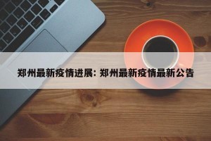 郑州最新疫情进展: 郑州最新疫情最新公告