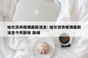 哈尔滨市疫情最新消息: 哈尔滨市疫情最新消息今天新增 新闻