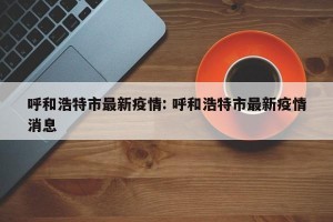 呼和浩特市最新疫情: 呼和浩特市最新疫情消息