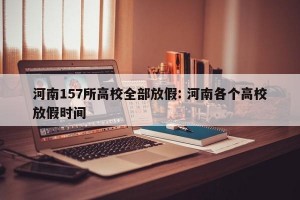 河南157所高校全部放假: 河南各个高校放假时间