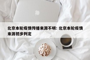 北京本轮疫情传播来源不明: 北京本轮疫情来源初步判定