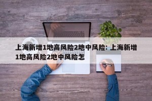 上海新增1地高风险2地中风险: 上海新增1地高风险2地中风险怎