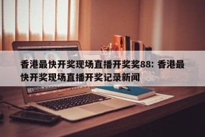 香港最快开奖现场直播开奖奖88: 香港最快开奖现场直播开奖记录新闻