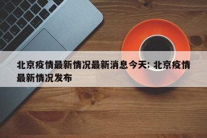 北京疫情最新情况最新消息今天: 北京疫情最新情况发布