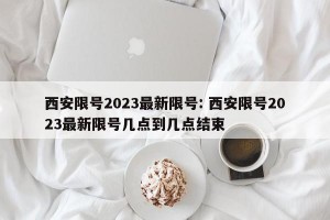 西安限号2023最新限号: 西安限号2023最新限号几点到几点结束