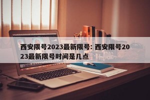 西安限号2023最新限号: 西安限号2023最新限号时间是几点