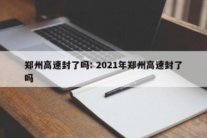 郑州高速封了吗: 2021年郑州高速封了吗