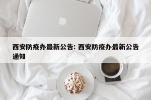 西安防疫办最新公告: 西安防疫办最新公告通知