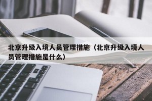 北京升级入境人员管理措施（北京升级入境人员管理措施是什么）