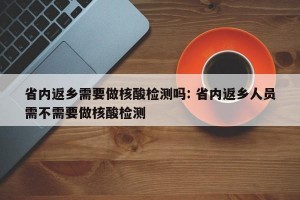 省内返乡需要做核酸检测吗: 省内返乡人员需不需要做核酸检测