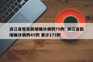 浙江省报告新增确诊病例79例: 浙江省新增确诊病例45例 累计173例