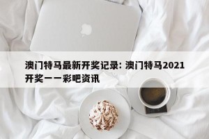 澳门特马最新开奖记录: 澳门特马2021开奖一一彩吧资讯
