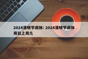 2024清明节调休: 2024清明节调休周日上周几