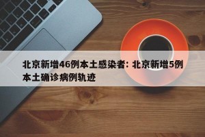 北京新增46例本土感染者: 北京新增5例本土确诊病例轨迹