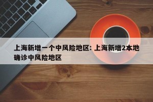 上海新增一个中风险地区: 上海新增2本地确诊中风险地区