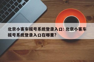 北京小客车摇号系统登录入口: 北京小客车摇号系统登录入口在哪里?