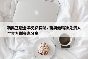 新奥正版全年免费网站: 新奥最精准免费大全官方版亮点分享