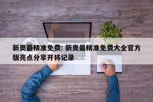 新奥最精准免费: 新奥最精准免费大全官方版亮点分享开将记录