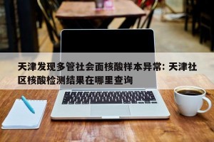 天津发现多管社会面核酸样本异常: 天津社区核酸检测结果在哪里查询
