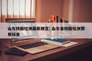 山东核酸检测最新规定: 山东省核酸检测费用标准