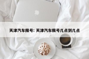 天津汽车限号: 天津汽车限号几点到几点