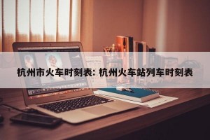 杭州市火车时刻表: 杭州火车站列车时刻表