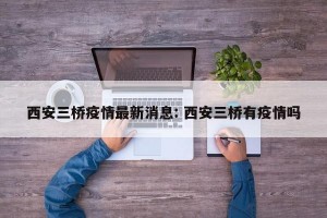 西安三桥疫情最新消息: 西安三桥有疫情吗