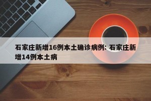 石家庄新增16例本土确诊病例: 石家庄新增14例本土病