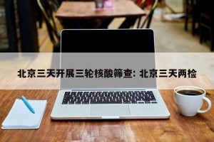 北京三天开展三轮核酸筛查: 北京三天两检