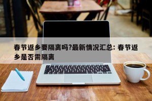 春节返乡要隔离吗?最新情况汇总: 春节返乡是否需隔离