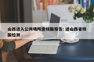 山西进入公共场所查核酸报告: 进山西省核酸检测