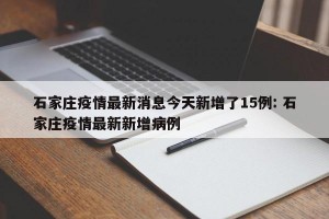 石家庄疫情最新消息今天新增了15例: 石家庄疫情最新新增病例
