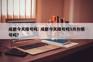 成都今天限号吗: 成都今天限号吗5月份限号吗?