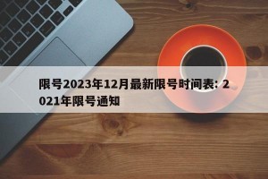 限号2023年12月最新限号时间表: 2021年限号通知
