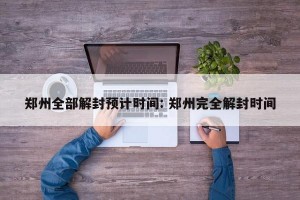郑州全部解封预计时间: 郑州完全解封时间
