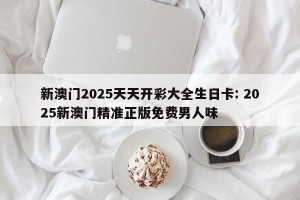 新澳门2025天天开彩大全生日卡: 2025新澳门精准正版免费男人味