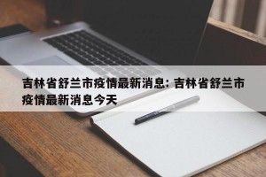 吉林省舒兰市疫情最新消息: 吉林省舒兰市疫情最新消息今天