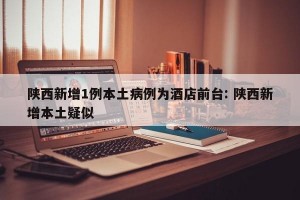 陕西新增1例本土病例为酒店前台: 陕西新增本土疑似