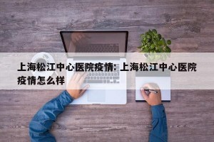 上海松江中心医院疫情: 上海松江中心医院疫情怎么样
